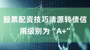 股票配资技巧清源转债信用级别为“A+”
