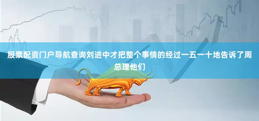 股票配资门户导航查询刘进中才把整个事情的经过一五一十地告诉了周总理他们