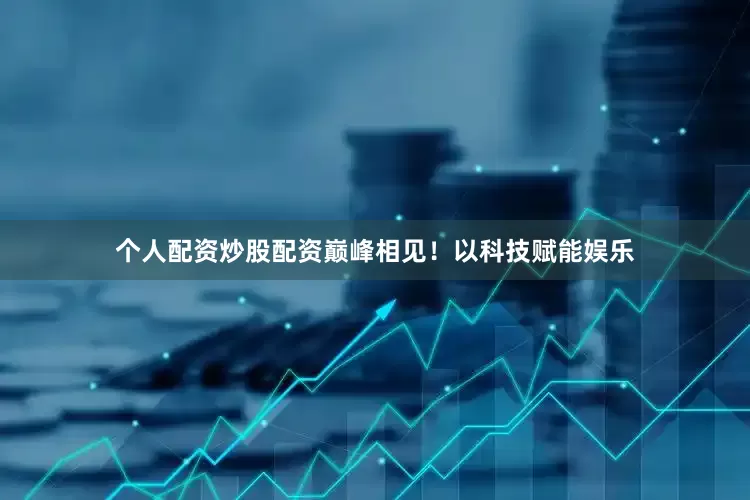 个人配资炒股配资巅峰相见！以科技赋能娱乐