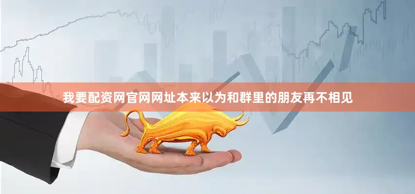 我要配资网官网网址本来以为和群里的朋友再不相见