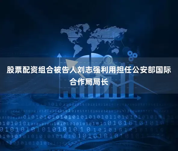股票配资组合被告人刘志强利用担任公安部国际合作局局长