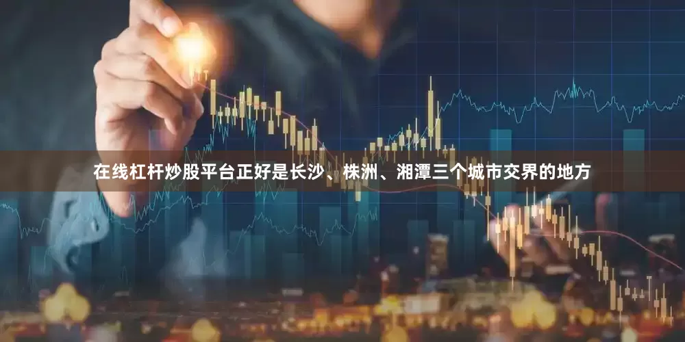 在线杠杆炒股平台正好是长沙、株洲、湘潭三个城市交界的地方