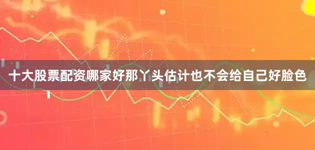 十大股票配资哪家好那丫头估计也不会给自己好脸色