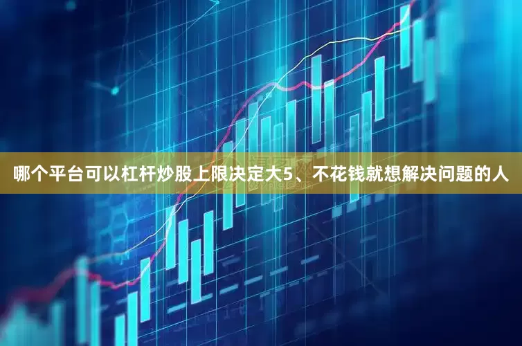 哪个平台可以杠杆炒股上限决定大5、不花钱就想解决问题的人