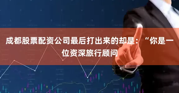 成都股票配资公司最后打出来的却是：“你是一位资深旅行顾问