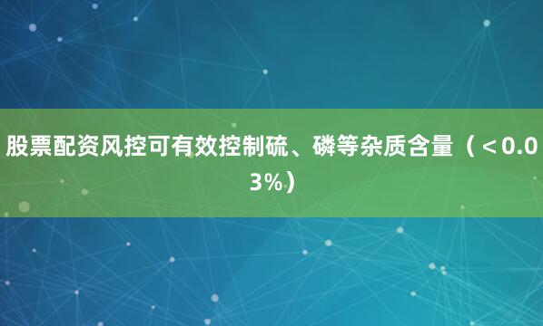 股票配资风控可有效控制硫、磷等杂质含量（＜0.03%）