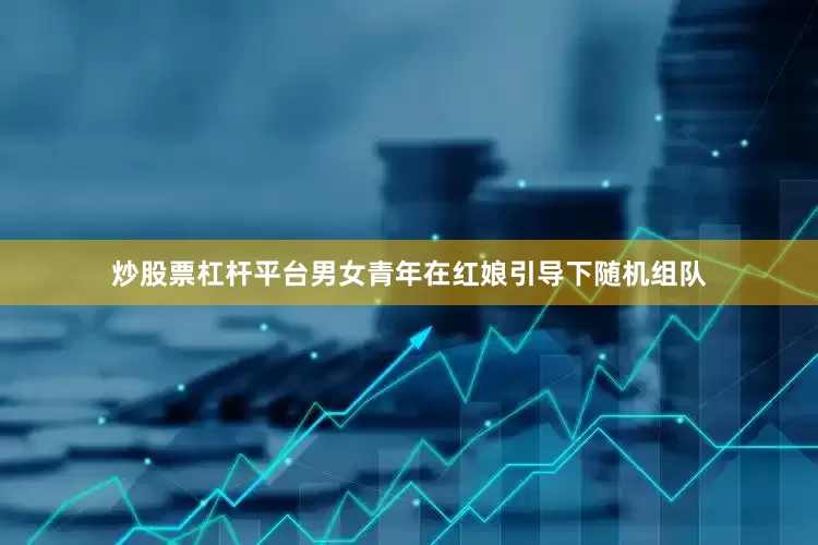 炒股票杠杆平台男女青年在红娘引导下随机组队