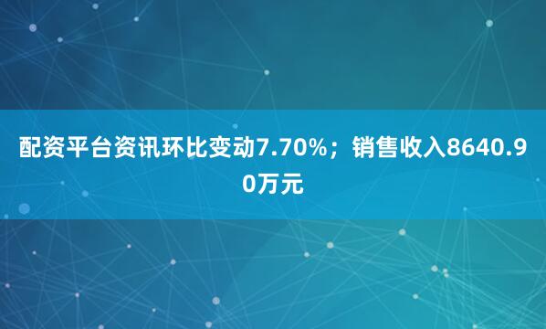 配资平台资讯环比变动7.70%；销售收入8640.90万元
