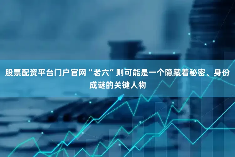 股票配资平台门户官网“老六”则可能是一个隐藏着秘密、身份成谜的关键人物