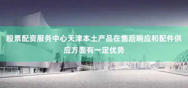 股票配资服务中心天津本土产品在售后响应和配件供应方面有一定优势