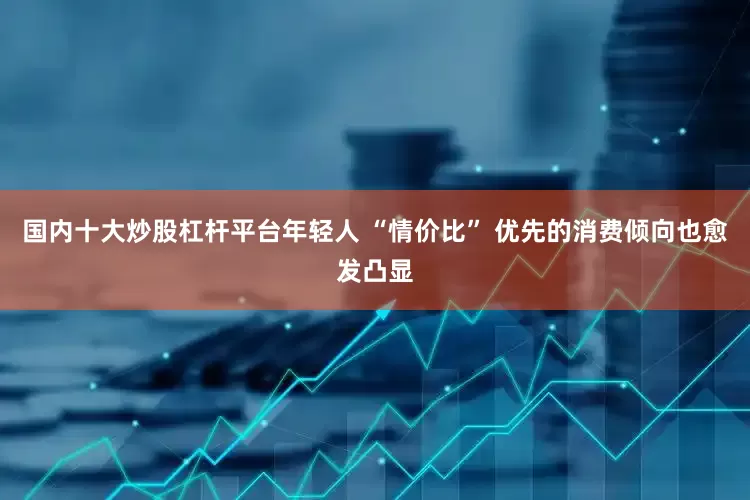 国内十大炒股杠杆平台年轻人 “情价比” 优先的消费倾向也愈发凸显